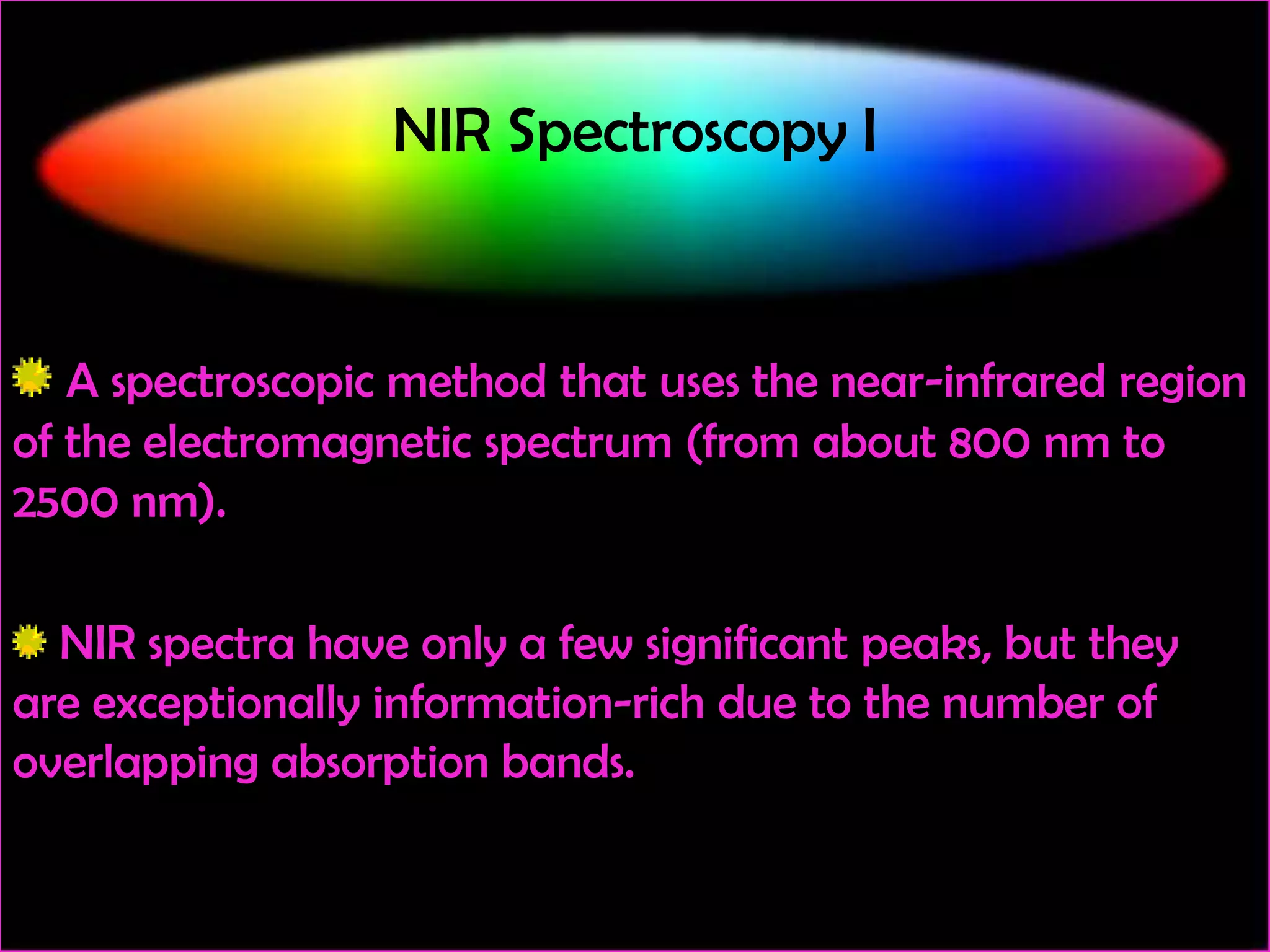 NIR Spectroscopy I

A spectroscopic method that uses the near-infrared region
of the electromagnetic spectrum (from about 800 nm to
2500 nm).
NIR spectra have only a few significant peaks, but they
are exceptionally information-rich due to the number of
overlapping absorption bands.

 