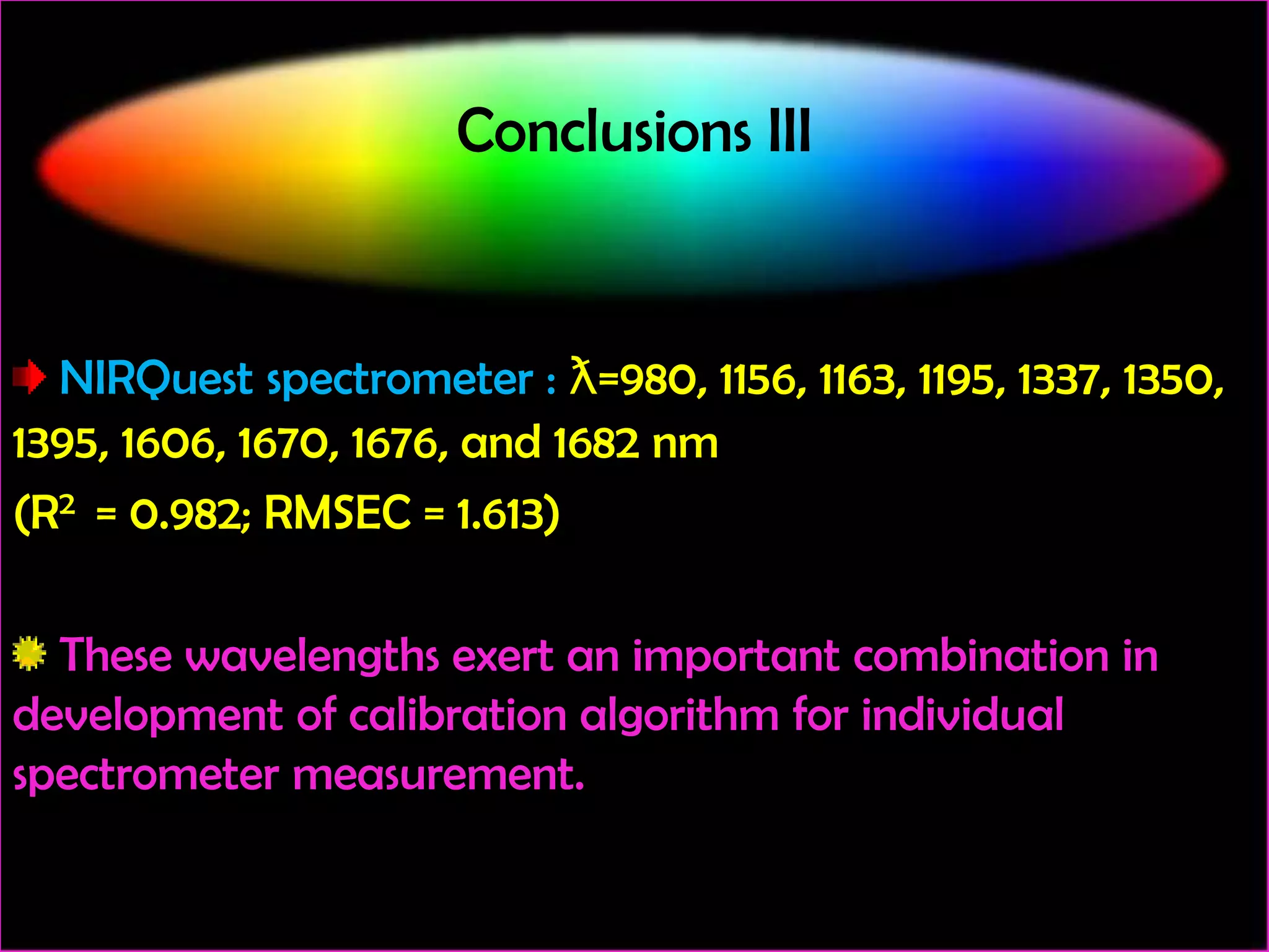 Conclusions III

NIRQuest spectrometer : ƛ=980, 1156, 1163, 1195, 1337, 1350,
1395, 1606, 1670, 1676, and 1682 nm
(R2 = 0.982; RMSEC = 1.613)
These wavelengths exert an important combination in
development of calibration algorithm for individual
spectrometer measurement.

 