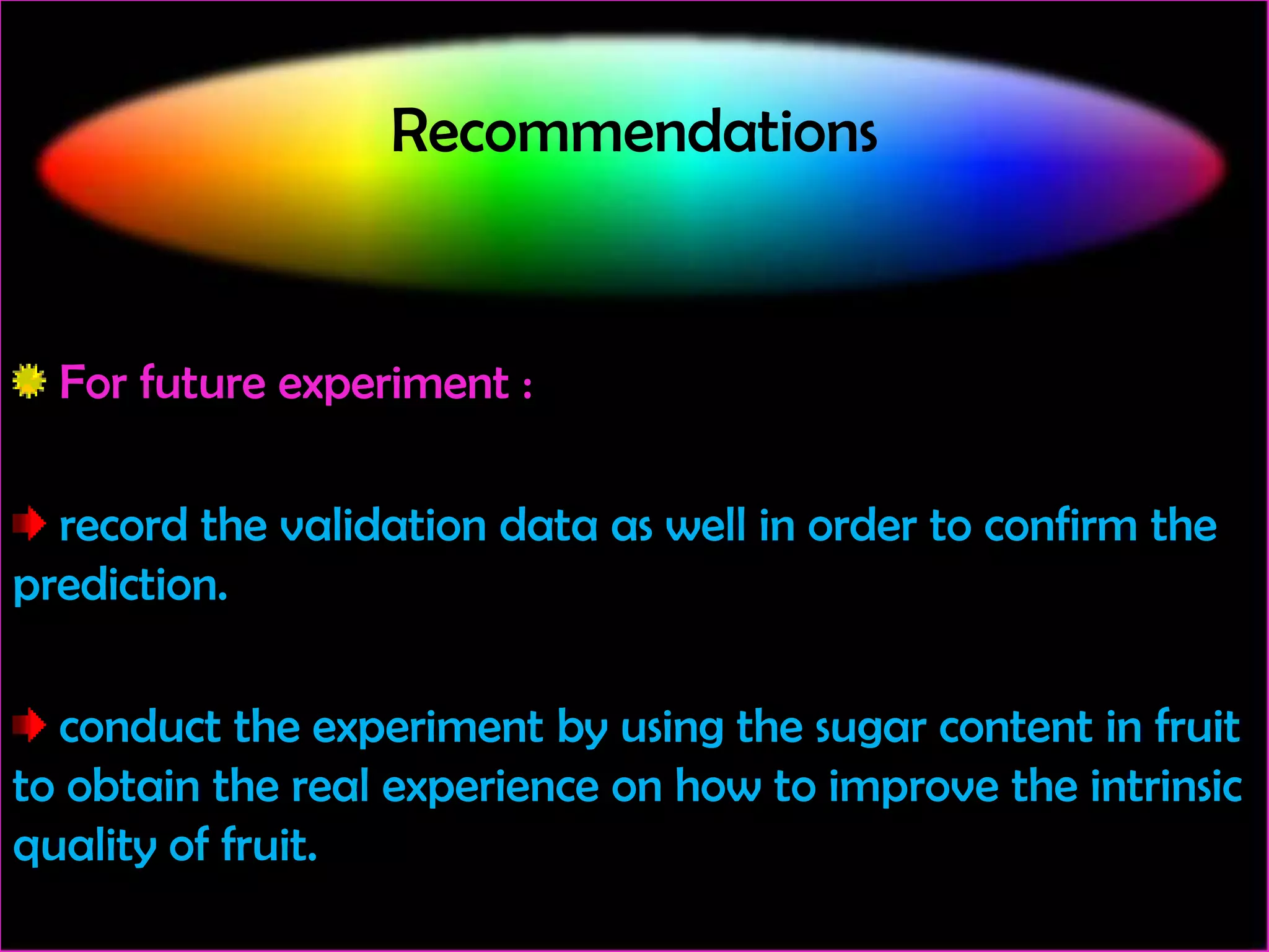 Recommendations

For future experiment :
record the validation data as well in order to confirm the
prediction.
conduct the experiment by using the sugar content in fruit
to obtain the real experience on how to improve the intrinsic
quality of fruit.

 