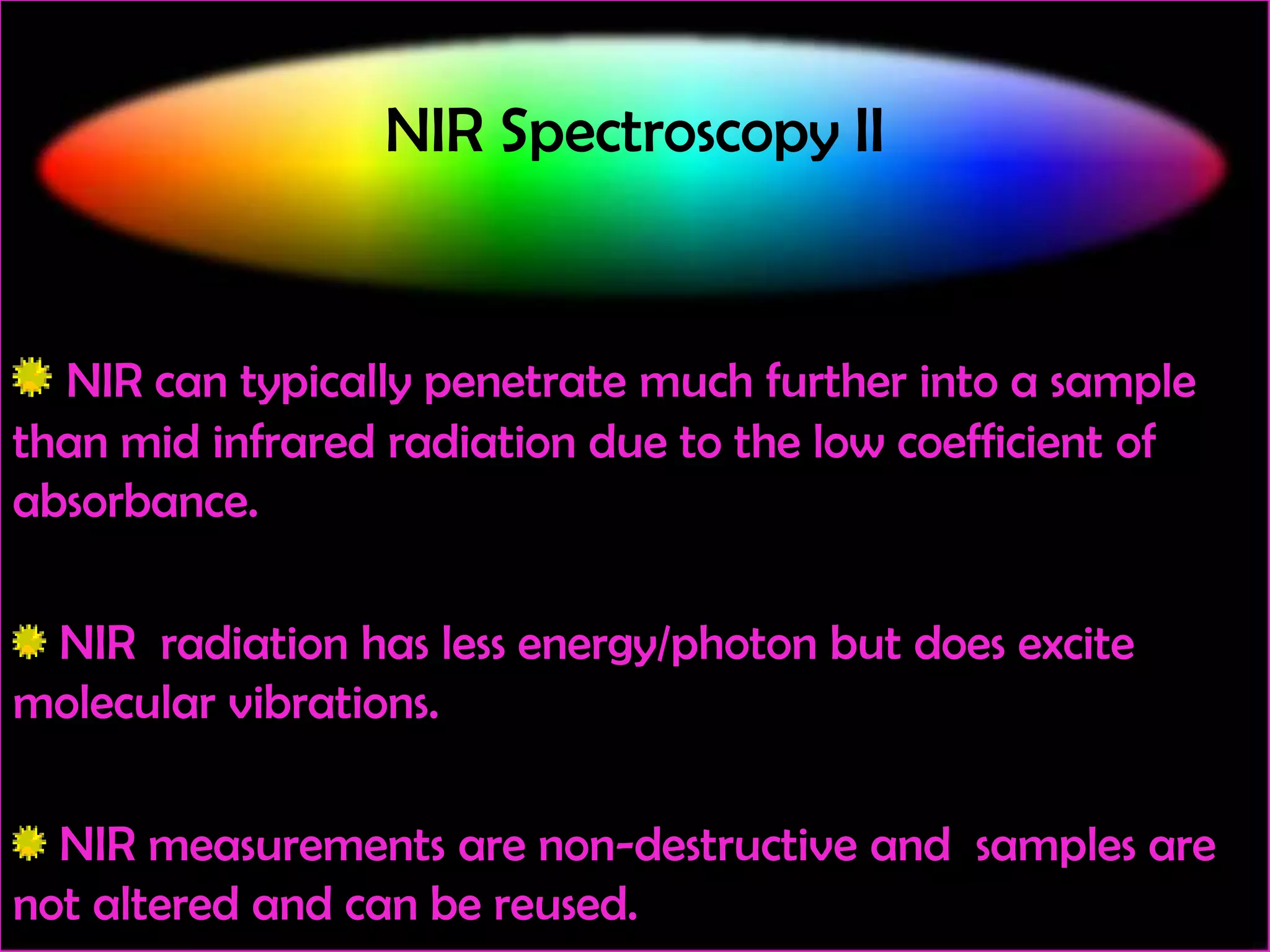NIR Spectroscopy II

NIR can typically penetrate much further into a sample
than mid infrared radiation due to the low coefficient of
absorbance.
NIR radiation has less energy/photon but does excite
molecular vibrations.
NIR measurements are non-destructive and samples are
not altered and can be reused.

 