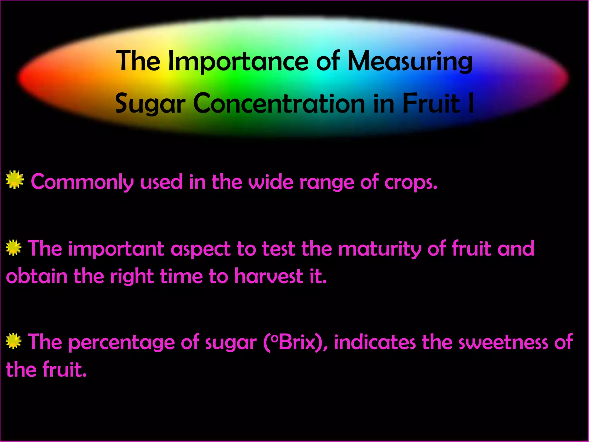The Importance of Measuring
Sugar Concentration in Fruit I
Commonly used in the wide range of crops.
The important aspect to test the maturity of fruit and
obtain the right time to harvest it.
The percentage of sugar (oBrix), indicates the sweetness of
the fruit.

 