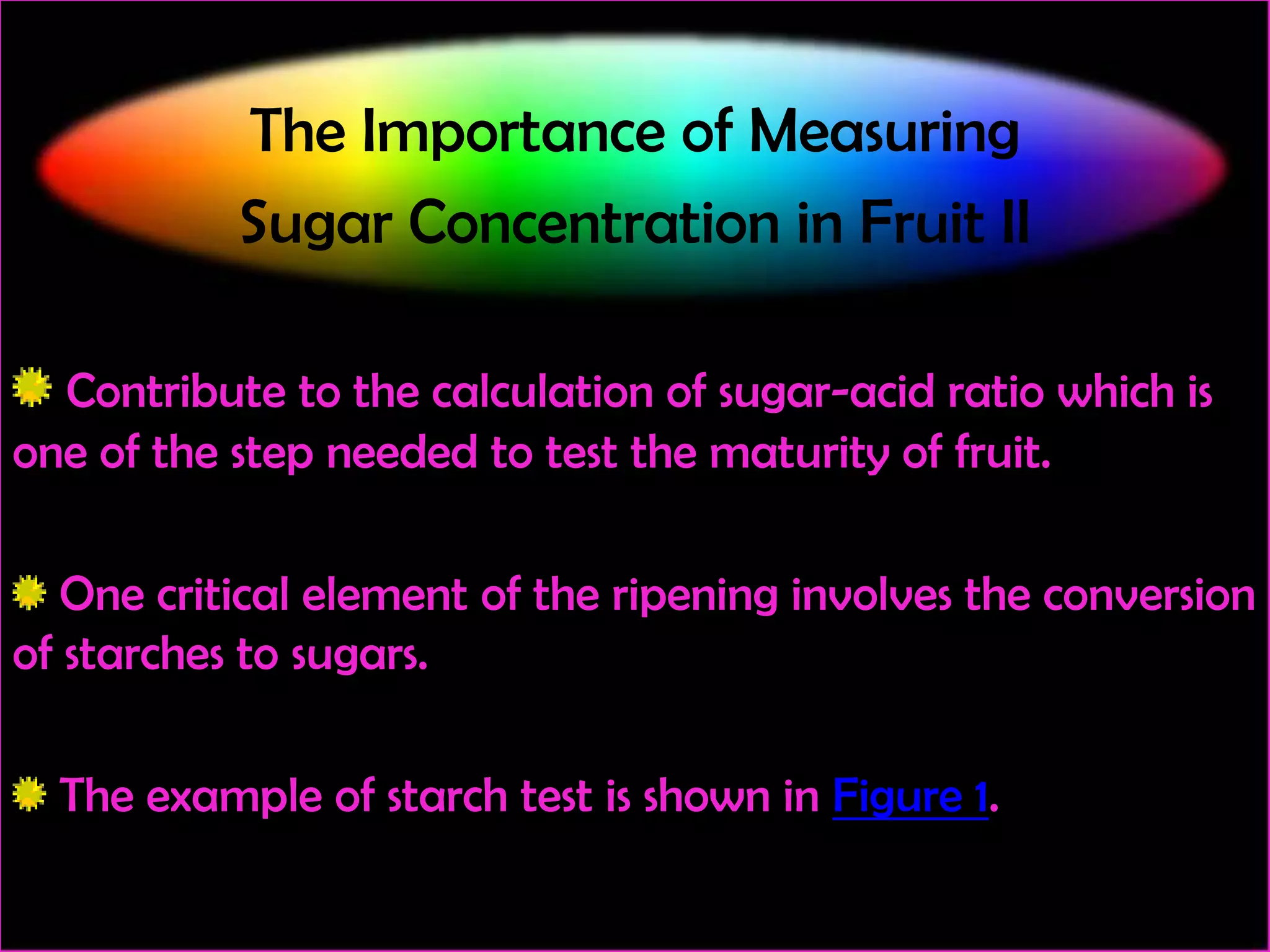 The Importance of Measuring
Sugar Concentration in Fruit II
Contribute to the calculation of sugar-acid ratio which is
one of the step needed to test the maturity of fruit.
One critical element of the ripening involves the conversion
of starches to sugars.
The example of starch test is shown in Figure 1.

 