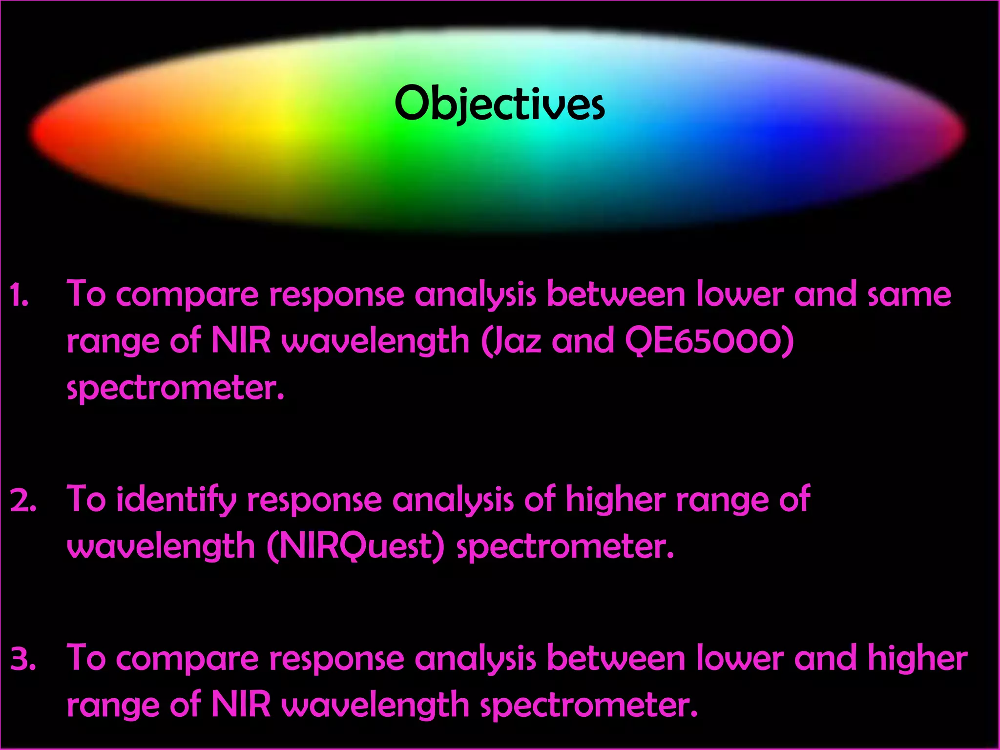 Objectives

1. To compare response analysis between lower and same
range of NIR wavelength (Jaz and QE65000)
spectrometer.
2. To identify response analysis of higher range of
wavelength (NIRQuest) spectrometer.
3. To compare response analysis between lower and higher
range of NIR wavelength spectrometer.

 