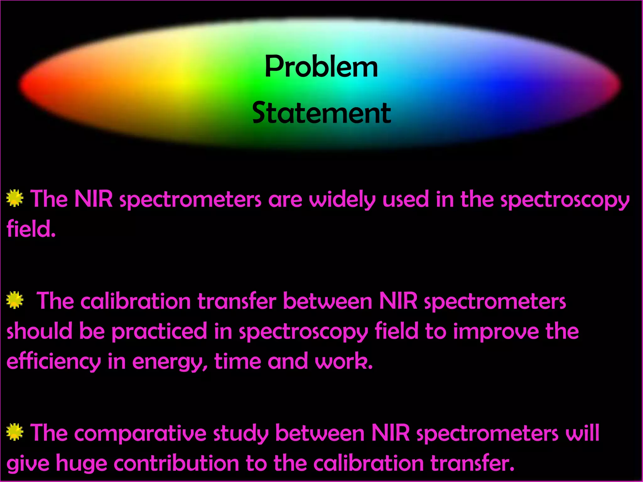 Problem
Statement
The NIR spectrometers are widely used in the spectroscopy
field.
The calibration transfer between NIR spectrometers
should be practiced in spectroscopy field to improve the
efficiency in energy, time and work.
The comparative study between NIR spectrometers will
give huge contribution to the calibration transfer.

 