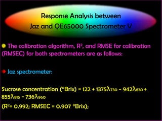 Response Analysis between
Jaz and QE65000 Spectrometer V
The calibration algorithm, R2, and RMSE for calibration
(RMSEC) for both spectrometers are as follows:

Jaz spectrometer:
Sucrose concentration (°Brix) = 122 + 1375ƛ730 - 942ƛ830 +
855ƛ915 - 736ƛ960
(R2= 0.992; RMSEC = 0.907 °Brix);

 