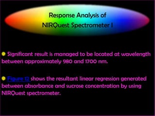 Response Analysis of
NIRQuest Spectrometer I

Significant result is managed to be located at wavelength
between approximately 980 and 1700 nm.
Figure 12 shows the resultant linear regression generated
between absorbance and sucrose concentration by using
NIRQuest spectrometer.

 