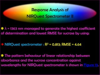 Response Analysis of
NIRQuest Spectrometer II
λ = 1363 nm managed to generate the highest coefficient
of determination and lowest RMSE for sucrose by using:

NIRQuest spectrometer : R2 = 0.813; RMSE = 4.64
The pattern behaviour of linear relationship between
absorbance and the sucrose concentration against
wavelengths for NIRQuest spectrometer is shown in Figure 13.

 
