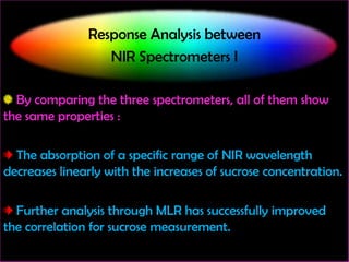 Response Analysis between
NIR Spectrometers I
By comparing the three spectrometers, all of them show
the same properties :

The absorption of a specific range of NIR wavelength
decreases linearly with the increases of sucrose concentration.
Further analysis through MLR has successfully improved
the correlation for sucrose measurement.

 