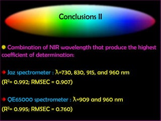 Conclusions II

Combination of NIR wavelength that produce the highest
coefficient of determination:

Jaz spectrometer : ƛ=730, 830, 915, and 960 nm
(R2= 0.992; RMSEC = 0.907)

QE65000 spectrometer : ƛ=909 and 960 nm
(R2= 0.995; RMSEC = 0.760)

 