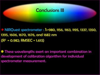 Conclusions III

NIRQuest spectrometer : ƛ=980, 1156, 1163, 1195, 1337, 1350,
1395, 1606, 1670, 1676, and 1682 nm
(R2 = 0.982; RMSEC = 1.613)
These wavelengths exert an important combination in
development of calibration algorithm for individual
spectrometer measurement.

 