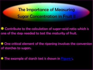 The Importance of Measuring
Sugar Concentration in Fruit II
Contribute to the calculation of sugar-acid ratio which is
one of the step needed to test the maturity of fruit.
One critical element of the ripening involves the conversion
of starches to sugars.
The example of starch test is shown in Figure 1.

 