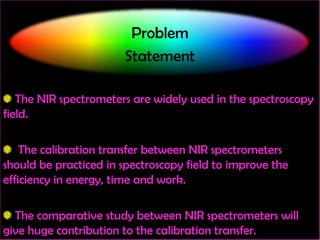 Problem
Statement
The NIR spectrometers are widely used in the spectroscopy
field.
The calibration transfer between NIR spectrometers
should be practiced in spectroscopy field to improve the
efficiency in energy, time and work.
The comparative study between NIR spectrometers will
give huge contribution to the calibration transfer.

 
