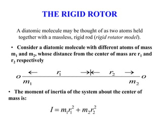 THE RIGID ROTOR
A diatomic molecule may be thought of as two atoms held
together with a massless, rigid rod (rigid rotator model).
o
 r1 | r2 
m1 m2
o
• Consider a diatomic molecule with different atoms of mass
m1 and m2, whose distance from the center of mass are r1 and
r2 respectively
• The moment of inertia of the system about the center of
mass is:
I  m1r1
2
 m2r2
2
 