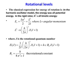 Rotational levels
)1(
2
22
2
2
22








JJ
h
L
momentumangularLwhere
I
LI
Er


• The classical expression for energy of rotation is :In the
harmonic oscillator model, the energy was all potential
energy. In the rigid rotor, it’s all kinetic energy:
•
• where J is the rotational quantum number
constantrotationalthe
8
)1()1(
22
1
)(
2
2
Ic
h
B
JJBchJJ
h
I
JE


n
n








 