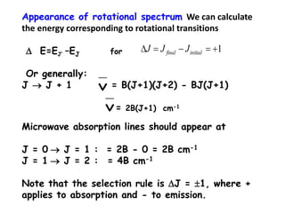 Appearance of rotational spectrum We can calculate
the energy corresponding to rotational transitions
D E=EJ’ –EJ for
Or generally:
J  J + 1 = B(J+1)(J+2) - BJ(J+1)
= 2B(J+1) cm-1
Microwave absorption lines should appear at
J = 0  J = 1 : = 2B - 0 = 2B cm-1
J = 1  J = 2 : = 4B cm-1
Note that the selection rule is DJ = 1, where +
applies to absorption and - to emission.
ν
1D initialfinal JJJ
ν
 