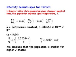 Intensity depends upon two factors:
1.Greater initial state population gives stronger spectral
lines.This population depends upon temperature, T.
k = Boltzmann’s constant, 1.380658 x 10-23 J
K-1
(k = R/N)
We conclude that the population is smaller for
higher J states.













kT
νhc
exp
kT
E
exp
N
N J
0
J
cmK1.52034
k
hc







T
ν1.52034
e
N
N
o
J
 