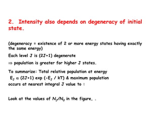 2. Intensity also depends on degeneracy of initial
state.
(degeneracy = existence of 2 or more energy states having exactly
the same energy)
Each level J is (2J+1) degenerate
 population is greater for higher J states.
To summarize: Total relative population at energy
EJ  (2J+1) exp (-EJ / kT) & maximum population
occurs at nearest integral J value to :
Look at the values of NJ/N0 in the figure, .
 