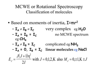 MCWE or Rotational Spectroscopy
Classification of molecules
• Based on moments of inertia, I=mr2
– IA  IB  IC very complex eg H2O
– IA = IB = IC no MCWE spectrum
eg CH4
– IA  IB = IC complicated eg NH3
– IA = 0, IB = IC linear molecules eg NaCl
 
E
J J
I
J M JJ J

   
1
2
012 0 1
2

 with also, , , , ,
 