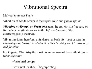 Vibrational Spectra
Molecules are not Static
Vibration of bonds occurs in the liquid, solid and gaseous phase
Vibrating  Energy  Frequency (and the appropriate frequencies
for molecular vibrations are in the Infrared region of the
electromagnetic spectrum
Vibrations form therefore, a fundamental basis for spectroscopy in
chemistry--the bonds are what makes the chemistry work in structure
and function
For Organic Chemistry the most important uses of these vibrations is
for analysis of:
•functional groups
•structural identity, “fingerprinting”
 