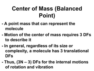 Center of Mass (Balanced
Point)
- A point mass that can represent the
molecule
- Motion of the center of mass requires 3 DFs
to describe it
- In general, regardless of its size or
complexity, a molecule has 3 translational
DFs
- Thus, (3N – 3) DFs for the internal motions
of rotation and vibration
 