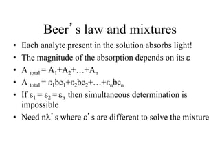 Beer’s law and mixtures
• Each analyte present in the solution absorbs light!
• The magnitude of the absorption depends on its 
• A total = A1+A2+…+An
• A total = 1bc1+2bc2+…+nbcn
• If 1 = 2 = n then simultaneous determination is
impossible
• Need nl’s where ’s are different to solve the mixture
 