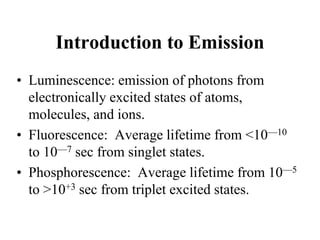 Introduction to Emission
• Luminescence: emission of photons from
electronically excited states of atoms,
molecules, and ions.
• Fluorescence: Average lifetime from <10—10
to 10—7 sec from singlet states.
• Phosphorescence: Average lifetime from 10—5
to >10+3 sec from triplet excited states.
 