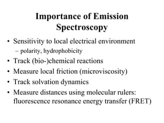 Importance of Emission
Spectroscopy
• Sensitivity to local electrical environment
– polarity, hydrophobicity
• Track (bio-)chemical reactions
• Measure local friction (microviscosity)
• Track solvation dynamics
• Measure distances using molecular rulers:
fluorescence resonance energy transfer (FRET)
 