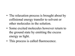 • The relaxation process is brought about by
collisional energy transfer to solvent or
other molecules in the solution.
• Some excited molecules however return to
the ground state by emitting the excess
energy as light.
• This process is called fluorescence.
 