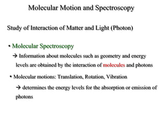 Molecular Motion and Spectroscopy
Study of Interaction of Matter and Light (Photon)
• Molecular Spectroscopy
 Information about molecules such as geometry and energy
levels are obtained by the interaction of molecules and photons
• Molecular motions: Translation, Rotation, Vibration
 determines the energy levels for the absorption or emission of
photons
 