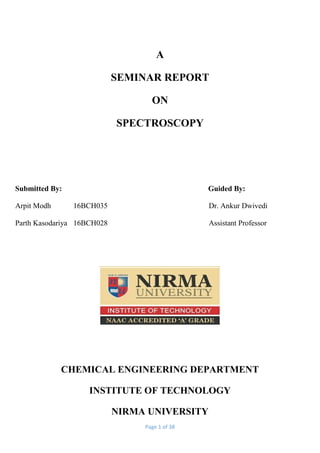 Page 1 of 38
A
SEMINAR REPORT
ON
SPECTROSCOPY
Submitted By: Guided By:
Arpit Modh 16BCH035 Dr. Ankur Dwivedi
Parth Kasodariya 16BCH028 Assistant Professor
CHEMICAL ENGINEERING DEPARTMENT
INSTITUTE OF TECHNOLOGY
NIRMA UNIVERSITY
 