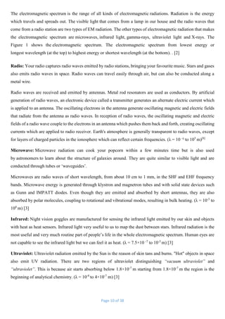 Page 10 of 38
The electromagnetic spectrum is the range of all kinds of electromagnetic radiations. Radiation is the energy
which travels and spreads out. The visible light that comes from a lamp in our house and the radio waves that
come from a radio station are two types of EM radiation. The other types of electromagnetic radiation that makes
the electromagnetic spectrum are microwaves, infrared light, gamma-rays, ultraviolet light and X-rays. The
Figure 1 shows the electromagnetic spectrum. The electromagnetic spectrum from lowest energy or
longest wavelength (at the top) to highest energy or shortest wavelength (at the bottom). . [2]
Radio: Your radio captures radio waves emitted by radio stations, bringing your favourite music. Stars and gases
also emits radio waves in space. Radio waves can travel easily through air, but can also be conducted along a
metal wire.
Radio waves are received and emitted by antennas. Metal rod resonators are used as conductors. By artificial
generation of radio waves, an electronic device called a transmitter generates an alternate electric current which
is applied to an antenna. The oscillating electrons in the antenna generate oscillating magnetic and electric fields
that radiate from the antenna as radio waves. In reception of radio waves, the oscillating magnetic and electric
fields of a radio wave couple to the electrons in an antenna which pushes them back and forth, creating oscillating
currents which are applied to radio receiver. Earth's atmosphere is generally transparent to radio waves, except
for layers of charged particles in the ionosphere which can reflect certain frequencies. (λ = 10 -
² to 105
m)[8]
Microwave: Microwave radiation can cook your popcorn within a few minutes time but is also used
by astronomers to learn about the structure of galaxies around. They are quite similar to visible light and are
conducted through tubes or ‘waveguides’.
Microwaves are radio waves of short wavelength, from about 10 cm to 1 mm, in the SHF and EHF frequency
bands. Microwave energy is generated through klystron and magnetron tubes and with solid state devices such
as Gunn and IMPATT diodes. Even though they are emitted and absorbed by short antennas, they are also
absorbed by polar molecules, coupling to rotational and vibrational modes, resulting in bulk heating. (λ = 10-3
to
100
m) [3]
Infrared: Night vision goggles are manufactured for sensing the infrared light emitted by our skin and objects
with heat as heat sensors. Infrared light very useful to us to map the dust between stars. Infrared radiation is the
most useful and very much routine part of people’s life in the whole electromagnetic spectrum. Human eyes are
not capable to see the infrared light but we can feel it as heat. (λ = 7.5×10 -7
to 10-3
m) [3]
Ultraviolet: Ultraviolet radiation emitted by the Sun is the reason of skin tans and burns. "Hot" objects in space
also emit UV radiation. There are two regions of ultraviolet distinguishing “vacuum ultraviolet” and
“ultraviolet”. This is because air starts absorbing below 1.8×10-7
m starting from 1.8×10-7
m the region is the
beginning of analytical chemistry. (λ = 10-8
to 4×10-7
m) [3]
 