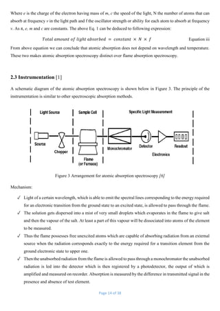 Page 14 of 38
Where e is the charge of the electron having mass of m, c the speed of the light, N the number of atoms that can
absorb at frequency v in the light path and f the oscillator strength or ability for each atom to absorb at frequency
v. As π, e, m and c are constants. The above Eq. 1 can be deduced to following expression:
𝑇𝑜𝑡𝑎𝑙 𝑎𝑚𝑜𝑢𝑛𝑡 𝑜𝑓 𝑙𝑖𝑔ℎ𝑡 𝑎𝑏𝑠𝑜𝑟𝑏𝑒𝑑 = 𝑐𝑜𝑛𝑠𝑡𝑎𝑛𝑡 × 𝑁 × 𝑓 Equation iii
From above equation we can conclude that atomic absorption does not depend on wavelength and temperature.
These two makes atomic absorption spectroscopy distinct over flame absorption spectroscopy.
2.3 Instrumentation [1]
A schematic diagram of the atomic absorption spectroscopy is shown below in Figure 3. The principle of the
instrumentation is similar to other spectroscopic absorption methods.
Figure 3 Arrangement for atomic absorption spectroscopy [6]
Mechanism:
✓ Light of a certain wavelength, which is able to emit the spectral lines corresponding to the energy required
for an electronic transition from the ground state to an excited state, is allowed to pass through the flame.
✓ The solution gets dispersed into a mist of very small droplets which evaporates in the flame to give salt
and then the vapour of the salt. At least a part of this vapour will be dissociated into atoms of the element
to be measured.
✓ Thus the flame possesses free unexcited atoms which are capable of absorbing radiation from an external
source when the radiation corresponds exactly to the energy required for a transition element from the
ground electronic state to upper one.
✓ Then the unabsorbed radiation from the flame is allowed to pass through a monochromator the unabsorbed
radiation is led into the detector which is then registered by a photodetector, the output of which is
amplified and measured on recorder. Absorption is measured by the difference in transmitted signal in the
presence and absence of test element.
 