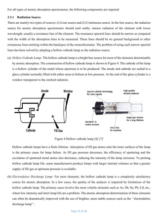Page 15 of 38
For all types of atomic absorption spectrometer, the following components are required:
2.3.1 Radiation Source
There are mainly two types of sources: (1) Line source and (2) Continuous source. In the line source, the radiation
source for atomic absorption spectrometer should emit stable, intense radiation of the element with lower
wavelength, usually a resonance line of the element. The resonance spectral lines should be narrow as compared
with the width of the absorption lines to be measured. These lines should be no general background or other
extraneous lines emitting within the band pass of the monochromator. The problem of using such narrow spectral
lines has been solved by adopting a hollow cathode lamp as the radiation source.
(a) Hollow Cathode Lamp: The hollow cathode lamp is a bright line source for most of the elements determinable
by atomic absorption. The construction of hollow cathode lamp is shown in Figure 4. The cathode of the lamp
is a hollow cylinder of the metal whose spectrum is to be produced. The anode and cathode are sealed in a
glass cylinder normally filled with either neon or helium at low pressure. At the end of the glass cylinder is a
window transparent to the emitted radiation.
Figure 4 Hollow cathode lamp [6] [7]
Hollow cathode lamps have a finite lifetime. Adsorption of fill gas atoms onto the inner surfaces of the lamp
is the primary cause for lamp failure. As fill gas pressure decreases, the efficiency of sputtering and the
excitation of sputtered metal atoms also decreases, reducing the intensity of the lamp emission. To prolong
hollow cathode lamp life, some manufacturers produce lamps with larger internal volumes so that a greater
supply of fill gas at optimum pressure is available.
(b) Electrodeless Discharge Lamp: For most elements, the hollow cathode lamp is a completely satisfactory
source for atomic absorption. In a few cases, the quality of the analysis is impaired by limitations of the
hollow cathode lamp. The primary cases involve the more volatile elements such as As, Sb, Sn, Pb, Cd, etc.,
where low intensity and short lamp life are a problem. The atomic absorption determination of these elements
can often be dramatically improved with the use of brighter, more stable sources such as the ‘‘electrodeless
discharge lamp’’.
 