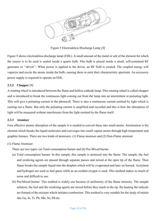 Page 16 of 38
Figure 5 Electrodeless Discharge Lamp [8]
Figure 5 shows electrodeless discharge lamp (EDL). A small amount of the metal or salt of the element for which
the source is to be used is sealed inside a quartz bulb. This bulb is placed inside a small, self-contained RF
generator or ‘‘driver’’. When power is applied to the driver, an RF field is created. The coupled energy will
vaporize and excite the atoms inside the bulb, causing them to emit their characteristic spectrum. An accessory
power supply is required to operate an EDL.
2.3.2 Chopper [9]
A rotating wheel is introduced between the flame and hollow cathode lamp. This rotating wheel is called chopper
and is introduced to break the continuous light coming out from the lamp into an intermittent or pulsating light.
This will give a pulsating current in the photocell. There is also a continuous current emitted by light which is
coming out a flame. But only the pulsating current is amplified and recorded and this is how the absorption of
light will be measured without interference from the light emitted by the flame itself.
2.3.3 Atomiser
Fore effective atomic absorption of the sample it is needed to convert these into small atoms. Atomisation is the
element which breaks the liquid molecules and converges into small vapour atoms through high temperature and
graphite furnace. There are two kinds of atomisers: (1) Flame atomiser and (2) Non-Flame atomiser
(1) Flame Atomiser:
There are two types: (a) Total consumption burner and (b) Pre-Mixed burner
(a) Total consumption burner: In this sample, this sample is atomised into the flame. The sample, the fuel
and oxidizing agents are passed through separate passes and mixed at the open tip of the flame. Then
flame breaks the sample liquid into the droplets which will be evaporated and later on burned. Acetylene
and hydrogen are used as fuel gases while as an oxidant oxygen is used. This method makes so much of
noise and difficult to use.
(b) Pre-Mixed burner: This method is widely use because of uniformity of the flame intensity. The sample
solution, the fuel and the oxidizing agents are mixed before they reach to the tip. By heating the radicals
are formed of the mixture which initiates combustion. This method is very suitable for the study of metals
like Ga, In, Ti, Pb, Mn, Ni, Pd etc.
 