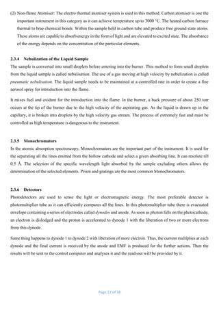 Page 17 of 38
(2) Non-flame Atomiser: The electro thermal atomiser system is used in this method. Carbon atomiser is one the
important instrument in this category as it can achieve temperature up to 3000 °C. The heated carbon furnace
thermal to brae chemical bonds. Within the sample held in carbon tube and produce free ground state atoms.
These atoms are capable to absorb energy in the form of light and are elevated to excited state. The absorbance
of the energy depends on the concentration of the particular elements.
2.3.4 Nebulization of the Liquid Sample
The sample is converted into small droplets before entering into the burner. This method to form small droplets
from the liquid sample is called nebulisation. The use of a gas moving at high velocity by nebulization is called
pneumatic nebulisation. The liquid sample needs to be maintained at a controlled rate in order to create a fine
aerosol spray for introduction into the flame.
It mixes fuel and oxidant for the introduction into the flame. In the burner, a back pressure of about 250 torr
occurs at the tip of the burner due to the high velocity of the aspirating gas. As the liquid is drawn up in the
capillary, it is broken into droplets by the high velocity gas stream. The process of extremely fast and must be
controlled as high temperature is dangerous to the instrument.
2.3.5 Monochromators
In the atomic absorption spectroscopy, Monochromators are the important part of the instrument. It is used for
the separating all the lines emitted from the hollow cathode and select a given absorbing line. It can resolute till
0.5 Å. The selection of the specific wavelength light absorbed by the sample excluding others allows the
determination of the selected elements. Prism and gratings are the most common Monochromators.
2.3.6 Detectors
Photodetectors are used to sense the light or electromagnetic energy. The most preferable detector is
photomultiplier tube as it can efficiently compares all the lines. In this photomultiplier tube there is evacuated
envelope containing a series of electrodes called dynodes and anode. As soon as photon falls on the photocathode,
an electron is dislodged and the proton is accelerated to dynode 1 with the liberation of two or more electrons
from this dynode.
Same thing happens to dynode 1 to dynode 2 with liberation of more electron. Thus, the current multiplies at each
dynode and the final current is received by the anode and EMF is produced for the further actions. Then the
results will be sent to the control computer and analyses it and the read-out will be provided by it.
 