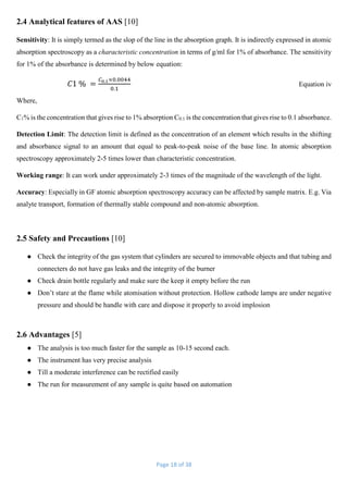 Page 18 of 38
2.4 Analytical features of AAS [10]
Sensitivity: It is simply termed as the slop of the line in the absorption graph. It is indirectly expressed in atomic
absorption spectroscopy as a characteristic concentration in terms of g/ml for 1% of absorbance. The sensitivity
for 1% of the absorbance is determined by below equation:
𝐶1 % =
𝐶0.1×0.0044
0.1
Equation iv
Where,
C1% is the concentration that gives rise to 1% absorption C0.1 is the concentration that gives rise to 0.1 absorbance.
Detection Limit: The detection limit is defined as the concentration of an element which results in the shifting
and absorbance signal to an amount that equal to peak-to-peak noise of the base line. In atomic absorption
spectroscopy approximately 2-5 times lower than characteristic concentration.
Working range: It can work under approximately 2-3 times of the magnitude of the wavelength of the light.
Accuracy: Especially in GF atomic absorption spectroscopy accuracy can be affected by sample matrix. E.g. Via
analyte transport, formation of thermally stable compound and non-atomic absorption.
2.5 Safety and Precautions [10]
● Check the integrity of the gas system that cylinders are secured to immovable objects and that tubing and
connecters do not have gas leaks and the integrity of the burner
● Check drain bottle regularly and make sure the keep it empty before the run
● Don’t stare at the flame while atomisation without protection. Hollow cathode lamps are under negative
pressure and should be handle with care and dispose it properly to avoid implosion
2.6 Advantages [5]
● The analysis is too much faster for the sample as 10-15 second each.
● The instrument has very precise analysis
● Till a moderate interference can be rectified easily
● The run for measurement of any sample is quite based on automation
 