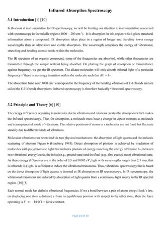Page 19 of 38
Infrared Absorption Spectroscopy
3.1 Introduction [1] [10]
In this look at instrumentation for IR spectroscopy, we will be limiting our attention to instrumentation concerned
with spectroscopy in the middle region (4000 – 200 cm-1
). It is absorption in this region which gives structural
information about a compound. IR absorption takes place in a region of longer and therefore lower energy
wavelengths than do ultraviolet and visible absorption. The wavelength comprises the energy of vibrational,
stretching and bending atomic bonds within the molecules.
The IR spectrum of an organic compound, some of the frequencies are absorbed, while other frequencies are
transmitted through the sample without being absorbed. On plotting the graph of absorption or transmittance
against frequency, we get the IR spectrum. The alkane molecules will only absorb infrared light of a particular
frequency if there is an energy transition within the molecule such that ΔE = hv.
The absorption band near 3000 cm-1
correspond to the frequency of the bending vibrations of C-H bonds and are
called the C-H (bend) absorptions. Infrared spectroscopy is therefore basically vibrational spectroscopy.
3.2 Principle and Theory [6] [10]
The energy differences occurring in molecules due to vibrations and rotations creates the absorption which makes
the Infrared spectroscopy. Thus for absorption, a molecule must have a change in dipole moment as molecule
and consequence of mode of vibrations. The relative positions of atoms in a molecules are not fixed but fluctuate
steadily due to different kinds of vibrations.
Molecular vibrations can be excited via two physical mechanisms: the absorption of light quanta and the inelastic
scattering of photons Figure 6 (Herzberg 1945). Direct absorption of photons is achieved by irradiation of
molecules with polychromatic light that includes photons of energy matching the energy difference hvk between
two vibrational energy levels, the initial (e.g., ground state) and the final (e.g., first excited state) vibrational state.
As these energy differences are in the order of 0.5 and 0.005 eV, light with wavelengths longer than 2.5 mm, that
is infrared (IR) light, is sufficient to induce the vibrational transitions. Thus, vibrational spectroscopy that is based
on the direct absorption of light quanta is denoted as IR absorption or IR spectroscopy. In IR spectroscopy, the
vibrational transitions are induced by absorption of light quanta from a continuous light source in the IR spectral
region. [10] [8]
Each normal mode has definite vibrational frequencies. If we a bond between a pair of atoms obeys Hook’s law,
on displacing one atom a distance x from its equilibrium position with respect to the other atom, then the force
operating is 𝐹 = −𝑘𝑥 if k = force constant.
 