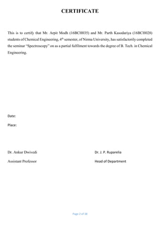 Page 2 of 38
CERTIFICATE
This is to certify that Mr. Arpit Modh (16BCH035) and Mr. Parth Kasodariya (16BCH028)
students of Chemical Engineering, 4th
semester, of Nirma University, has satisfactorily completed
the seminar “Spectroscopy” on as a partial fulfilment towards the degree of B. Tech. in Chemical
Engineering.
Date:
Place:
Dr. Ankur Dwivedi Dr. J. P. Ruparelia
Assistant Professor Head of Department
 