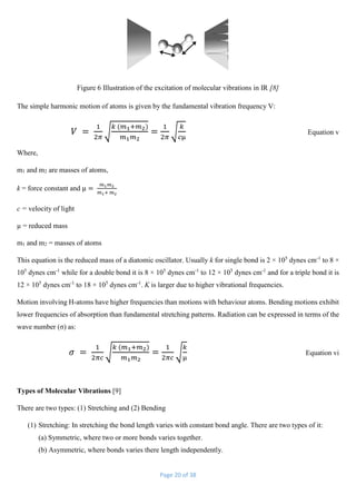 Page 20 of 38
Figure 6 Illustration of the excitation of molecular vibrations in IR [8]
The simple harmonic motion of atoms is given by the fundamental vibration frequency V:
𝑉 =
1
2𝜋
√
𝑘 (𝑚1+𝑚2)
𝑚1 𝑚2
=
1
2𝜋
√
𝑘
𝑐µ
Equation v
Where,
m1 and m2 are masses of atoms,
k = force constant and µ =
𝑚1 𝑚2
𝑚1+ 𝑚2
c = velocity of light
µ = reduced mass
m1 and m2 = masses of atoms
This equation is the reduced mass of a diatomic oscillator. Usually k for single bond is 2 × 105
dynes cm-1
to 8 ×
105
dynes cm-1
while for a double bond it is 8 × 105
dynes cm-1
to 12 × 105
dynes cm-1
and for a triple bond it is
12 × 105
dynes cm-1
to 18 × 105
dynes cm-1
. K is larger due to higher vibrational frequencies.
Motion involving H-atoms have higher frequencies than motions with behaviour atoms. Bending motions exhibit
lower frequencies of absorption than fundamental stretching patterns. Radiation can be expressed in terms of the
wave number (σ) as:
𝜎 =
1
2𝜋𝑐
√
𝑘 (𝑚1+𝑚2)
𝑚1 𝑚2
=
1
2𝜋𝑐
√
𝑘
µ
Equation vi
Types of Molecular Vibrations [9]
There are two types: (1) Stretching and (2) Bending
(1) Stretching: In stretching the bond length varies with constant bond angle. There are two types of it:
(a) Symmetric, where two or more bonds varies together.
(b) Asymmetric, where bonds varies there length independently.
 