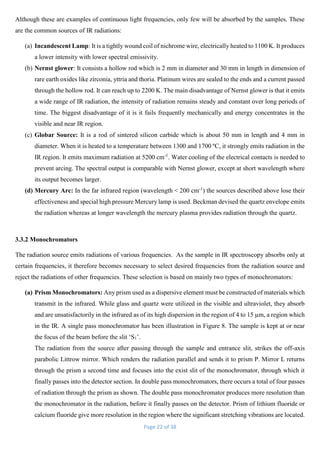 Page 22 of 38
Although these are examples of continuous light frequencies, only few will be absorbed by the samples. These
are the common sources of IR radiations:
(a) Incandescent Lamp: It is a tightly wound coil of nichrome wire, electrically heated to 1100 K. It produces
a lower intensity with lower spectral emissivity.
(b) Nernst glower: It consists a hollow rod which is 2 mm in diameter and 30 mm in length in dimension of
rare earth oxides like zirconia, yttria and thoria. Platinum wires are sealed to the ends and a current passed
through the hollow rod. It can reach up to 2200 K. The main disadvantage of Nernst glower is that it emits
a wide range of IR radiation, the intensity of radiation remains steady and constant over long periods of
time. The biggest disadvantage of it is it fails frequently mechanically and energy concentrates in the
visible and near IR region.
(c) Globar Source: It is a rod of sintered silicon carbide which is about 50 mm in length and 4 mm in
diameter. When it is heated to a temperature between 1300 and 1700 ºC, it strongly emits radiation in the
IR region. It emits maximum radiation at 5200 cm-1
. Water cooling of the electrical contacts is needed to
prevent arcing. The spectral output is comparable with Nernst glower, except at short wavelength where
its output becomes larger.
(d) Mercury Arc: In the far infrared region (wavelength < 200 cm-1
) the sources described above lose their
effectiveness and special high pressure Mercury lamp is used. Beckman devised the quartz envelope emits
the radiation whereas at longer wavelength the mercury plasma provides radiation through the quartz.
3.3.2 Monochromators
The radiation source emits radiations of various frequencies. As the sample in IR spectroscopy absorbs only at
certain frequencies, it therefore becomes necessary to select desired frequencies from the radiation source and
reject the radiations of other frequencies. These selection is based on mainly two types of monochromators:
(a) Prism Monochromators: Any prism used as a dispersive element must be constructed of materials which
transmit in the infrared. While glass and quartz were utilized in the visible and ultraviolet, they absorb
and are unsatisfactorily in the infrared as of its high dispersion in the region of 4 to 15 µm, a region which
in the IR. A single pass monochromator has been illustration in Figure 8. The sample is kept at or near
the focus of the beam before the slit ‘S1’.
The radiation from the source after passing through the sample and entrance slit, strikes the off-axis
parabolic Littrow mirror. Which renders the radiation parallel and sends it to prism P. Mirror L returns
through the prism a second time and focuses into the exist slit of the monochromator, through which it
finally passes into the detector section. In double pass monochromators, there occurs a total of four passes
of radiation through the prism as shown. The double pass monochromator produces more resolution than
the monochromator in the radiation, before it finally passes on the detector. Prism of lithium fluoride or
calcium fluoride give more resolution in the region where the significant stretching vibrations are located.
 