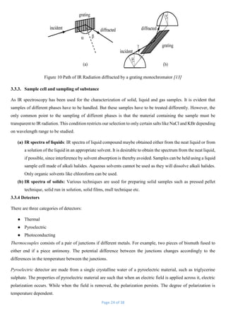 Page 24 of 38
Figure 10 Path of IR Radiation diffracted by a grating monochromator [13]
3.3.3. Sample cell and sampling of substance
As IR spectroscopy has been used for the characterization of solid, liquid and gas samples. It is evident that
samples of different phases have to be handled. But these samples have to be treated differently. However, the
only common point to the sampling of different phases is that the material containing the sample must be
transparent to IR radiation. This condition restricts our selection to only certain salts like NaCl and KBr depending
on wavelength range to be studied.
(a) IR spectra of liquids: IR spectra of liquid compound maybe obtained either from the neat liquid or from
a solution of the liquid in an appropriate solvent. It is desirable to obtain the spectrum from the neat liquid,
if possible, since interference by solvent absorption is thereby avoided. Samples can be held using a liquid
sample cell made of alkali halides. Aqueous solvents cannot be used as they will dissolve alkali halides.
Only organic solvents like chloroform can be used.
(b) IR spectra of solids: Various techniques are used for preparing solid samples such as pressed pellet
technique, solid run in solution, solid films, mull technique etc.
3.3.4 Detectors
There are three categories of detectors:
● Thermal
● Pyroelectric
● Photoconducting
Thermocouples consists of a pair of junctions if different metals. For example, two pieces of bismuth fused to
either end if a piece antimony. The potential difference between the junctions changes accordingly to the
differences in the temperature between the junctions.
Pyroelectric detector are made from a single crystalline water of a pyroelectric material, such as triglycerine
sulphate. The properties of pyroelectric material are such that when an electric field is applied across it, electric
polarization occurs. While when the field is removed, the polarization persists. The degree of polarization is
temperature dependent.
 