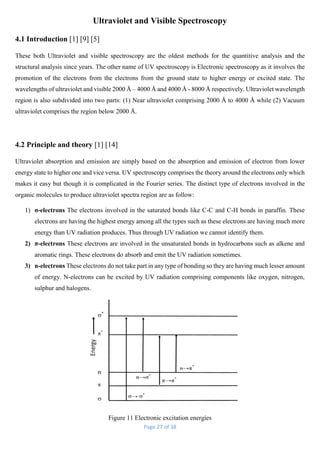 Page 27 of 38
Ultraviolet and Visible Spectroscopy
4.1 Introduction [1] [9] [5]
These both Ultraviolet and visible spectroscopy are the oldest methods for the quantitive analysis and the
structural analysis since years. The other name of UV spectroscopy is Electronic spectroscopy as it involves the
promotion of the electrons from the electrons from the ground state to higher energy or excited state. The
wavelengths of ultraviolet and visible 2000 Å – 4000 Å and 4000 Å - 8000 Å respectively. Ultraviolet wavelength
region is also subdivided into two parts: (1) Near ultraviolet comprising 2000 Å to 4000 Å while (2) Vacuum
ultraviolet comprises the region below 2000 Å.
4.2 Principle and theory [1] [14]
Ultraviolet absorption and emission are simply based on the absorption and emission of electron from lower
energy state to higher one and vice versa. UV spectroscopy comprises the theory around the electrons only which
makes it easy but though it is complicated in the Fourier series. The distinct type of electrons involved in the
organic molecules to produce ultraviolet spectra region are as follow:
1) σ-electrons The electrons involved in the saturated bonds like C-C and C-H bonds in paraffin. These
electrons are having the highest energy among all the types such as these electrons are having much more
energy than UV radiation produces. Thus through UV radiation we cannot identify them.
2) π-electrons These electrons are involved in the unsaturated bonds in hydrocarbons such as alkene and
aromatic rings. These electrons do absorb and emit the UV radiation sometimes.
3) n-electrons These electrons do not take part in any type of bonding so they are having much lesser amount
of energy. N-electrons can be excited by UV radiation comprising components like oxygen, nitrogen,
sulphur and halogens.
Figure 11 Electronic excitation energies
 