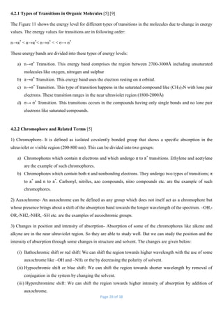Page 28 of 38
4.2.1 Types of Transitions in Organic Molecules [5] [9]
The Figure 11 shows the energy level for different types of transitions in the molecules due to change in energy
values. The energy values for transitions are in following order:
n→π*
< π→π*
< n→σ*
< < σ→ σ*
These energy bands are divided into these types of energy levels:
a) n→π*
Transition. This energy band comprises the region between 2700-3000Å including unsaturated
molecules like oxygen, nitrogen and sulphur
b) π→π*
Transition. This energy band uses the electron resting on π orbital.
c) n→σ*
Transition. This type of transition happens in the saturated compound like (CH3)3N with lone pair
electrons. These transition ranges in the near ultraviolet region (1800-2000Å)
d) σ→ σ*
Transition. This transitions occurs in the compounds having only single bonds and no lone pair
electrons like saturated compounds.
4.2.2 Chromophore and Related Terms [5]
1) Chromophore- It is defined as isolated covalently bonded group that shows a specific absorption in the
ultraviolet or visible region (200-800 nm). This can be divided into two groups:
a) Chromophores which contain π electrons and which undergo π to π*
transitions. Ethylene and acetylene
are the example of such chromophores.
b) Chromophores which contain both π and nonbonding electrons. They undergo two types of transitions; π
to π*
and n to π*
. Carbonyl, nitriles, azo compounds, nitro compounds etc. are the example of such
chromophores.
2) Auxochrome- An auxochrome can be defined as any group which does not itself act as a chromophore but
whose presence brings about a shift of the absorption band towards the longer wavelength of the spectrum. –OH,-
OR,-NH2,-NHR, -SH etc. are the examples of auxochromic groups.
3) Changes in position and intensity of absorption- Absorption of some of the chromophores like alkene and
alkyne are in the near ultraviolet region. So they are able to study well. But we can study the position and the
intensity of absorption through some changes in structure and solvent. The changes are given below:
(i) Bathochromic shift or red shift: We can shift the region towards higher wavelength with the use of some
auxochrome like –OH and –NH2 or the by decreasing the polarity of solvent.
(ii) Hypsochromic shift or blue shift: We can shift the region towards shorter wavelength by removal of
conjugation in the system by changing the solvent.
(iii) Hyperchromimc shift: We can shift the region towards higher intensity of absorption by addition of
auxochrome.
 