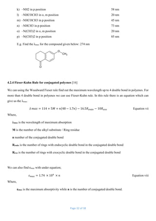 Page 32 of 38
k) –NH2 in p position 58 nm
l) –NHCOCH3 in o, m position 20 nm
m) –NHCOCH3 in p position 45 nm
n) –NHCH3 in p position 73 nm
o) –N(CH3)2 in o, m position 20 nm
p) –N(CH3)2 in p position 85 nm
E.g. Find the λmax for the compound given below: 274 nm
CH3
O
O
4.2.4 Fieser-Kuhn Rule for conjugated polyenes [16]
We can using the Woodward Fieser rule find out the maximum wavelength up to 4 double bond in polyenes. For
more than 4 double bond in polyenes we can use Fieser-Kuhn rule. In this rule there is an equation which can
give us the λmax:
𝜆 𝑚𝑎𝑥 = 114 + 5𝑀 + 𝑛(48 − 1.7𝑛) − 16.5𝑅 𝑒𝑛𝑑𝑜 − 10𝑅 𝑒𝑥𝑜 Equation vii
Where,
λmax is the wavelength of maximum absorption
M is the number of the alkyl substitute / Ring residue
n number of the conjugated double bond
Rendo is the number of rings with endocyclic double bond in the conjugated double bond
Rexo is the number of rings with exocyclic double bond in the conjugated double bond
We can also find εmax with under equation;
𝜀 𝑚𝑎𝑥 = 1.74 × 104
× 𝑛 Equation viii
Where,
εmax is the maximum absorptivity while n is the number of conjugated double bond.
 