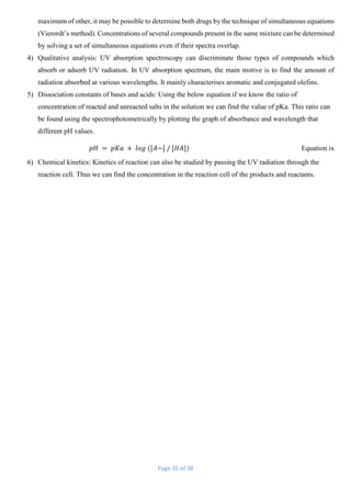 Page 35 of 38
maximum of other, it may be possible to determine both drugs by the technique of simultaneous equations
(Vierordt’s method). Concentrations of several compounds present in the same mixture can be determined
by solving a set of simultaneous equations even if their spectra overlap.
4) Qualitative analysis: UV absorption spectroscopy can discriminate those types of compounds which
absorb or adsorb UV radiation. In UV absorption spectrum, the main motive is to find the amount of
radiation absorbed at various wavelengths. It mainly characterises aromatic and conjugated olefins.
5) Dissociation constants of bases and acids: Using the below equation if we know the ratio of
concentration of reacted and unreacted salts in the solution we can find the value of pKa. This ratio can
be found using the spectrophotometrically by plotting the graph of absorbance and wavelength that
different pH values.
𝑝𝐻 = 𝑝𝐾𝑎 + 𝑙𝑜𝑔 ([𝐴−] / [𝐻𝐴]) Equation ix
6) Chemical kinetics: Kinetics of reaction can also be studied by passing the UV radiation through the
reaction cell. Thus we can find the concentration in the reaction cell of the products and reactants.
 
