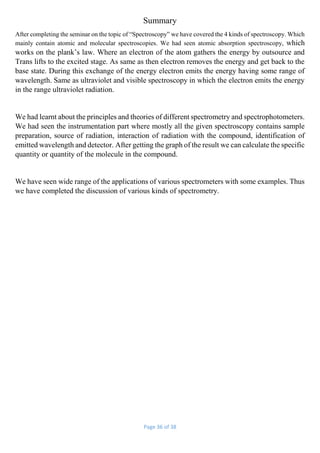 Page 36 of 38
Summary
After completing the seminar on the topic of “Spectroscopy” we have covered the 4 kinds of spectroscopy. Which
mainly contain atomic and molecular spectroscopies. We had seen atomic absorption spectroscopy, which
works on the plank’s law. Where an electron of the atom gathers the energy by outsource and
Trans lifts to the excited stage. As same as then electron removes the energy and get back to the
base state. During this exchange of the energy electron emits the energy having some range of
wavelength. Same as ultraviolet and visible spectroscopy in which the electron emits the energy
in the range ultraviolet radiation.
We had learnt about the principles and theories of different spectrometry and spectrophotometers.
We had seen the instrumentation part where mostly all the given spectroscopy contains sample
preparation, source of radiation, interaction of radiation with the compound, identification of
emitted wavelength and detector. After getting the graph of the result we can calculate the specific
quantity or quantity of the molecule in the compound.
We have seen wide range of the applications of various spectrometers with some examples. Thus
we have completed the discussion of various kinds of spectrometry.
 