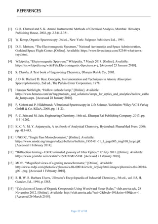 Page 37 of 38
REFERENCES
[1] G. R. Chatwal and S. K. Anand, Instrumental Methods of Chemical Analysis, Mumbai: Himalaya
Publishing House, 2002, pp. 2.344-2.351.
[2] W. Kemp, Organic Spectroscopy, 3rd ed., New York: Palgrave Publishers Ltd., 1991.
[3] D. B. Mattson, “The Electromagnetic Spectrum,” National Aeronautics and Space Administration,
Goddard Space Flight Center, [Online]. Available: https://www.livescience.com/32344-what-are-x-
rays.html.
[4] Wikipedia, “Electromagnetic Spectrum,” Wikipedia, 7 March 2018. [Online]. Available:
https://en.wikipedia.org/wiki/File:Electromagnetic-Spectrum.svg. [Accessed 25 January 2018].
[5] S. Chawla, A Text book of Engineering Chemistry, Dhanpat Rai & Co., 2003.
[6] J. D. K. Richard D. Beat, Concepts, Instrumentation and Techniques in Atomic Absorption
Spectrophotometry, 2nd ed., The Perkin-Elmer Corporation, 1978.
[7] Heraeus Noblelight, “Hollow cathode lamp,” [Online]. Available:
https://www.heraeus.com/en/hng/products_and_solutions/lamps_for_optics_and_analytics/hollow_catho
de_lamps.aspx. [Accessed 28 January 2018].
[8] F. Siebert and P. Hildebrandt, Vibrational Spectroscopy in Life Science, Weinheim: Wiley-VCH Verlag
GmbH & Co. KGaA, 2008, pp. 11-23.
[9] P. C. Jain and M. Jain, Engineering Chemistry, 16th ed., Dhanpat Rai Publishing Company, 2013, pp.
1191-1262.
[10] K. C. V. M. Y. Anjaneyulu, A text book of Analytical Chemistry, Hyderabad: PhamaMed Press, 2006,
pp. 415-443.
[11] UNODC, “Single Pass Monochromator,” [Online]. Available:
https://www.unodc.org/images/odccp/bulletin/bulletin_1955-01-01_1_page005_img010_large.gif.
[Accessed 1 February 2018].
[12] “Diffraction Grating - EXFO animated glossary of Fiber Optics,” 17 July 2011. [Online]. Available:
https://www.youtube.com/watch?v=SO7ZlMJv5ZM. [Accessed 2 February 2018].
[13] MDPI, “Magnified views of a grating monochromator,” [Online]. Available:
http://www.mdpi.com/photonics/photonics-04-00014/article_deploy/html/images/photonics-04-00014-
g001.png. [Accessed 1 February 2018].
[14] S. H. W. R. Barbara Elvers, Ullmann’s Encyclopaedia of Industrial Chemistry,, 5th ed., vol. B5, H.
Gunzler, Ed., 1994, p. I383.
[15] “Calculation of λmax of Organic Compounds Using Woodward Fieser Rules,” vlab.amrita.edu, 28
November 2012. [Online]. Available: http://vlab.amrita.edu/?sub=2&brch=191&sim=850&cnt=1.
[Accessed 26 March 2018].
 