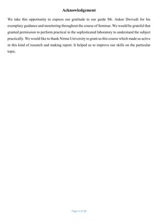 Page 4 of 38
Acknowledgement
We take this opportunity to express our gratitude to our guide Mr. Ankur Dwivedi for his
exemplary guidance and monitoring throughout the course of Seminar. We would be grateful that
granted permission to perform practical in the sophisticated laboratory to understand the subject
practically. We would like to thank Nirma University to grant us this course which made us active
in this kind of research and making report. It helped us to improve our skills on the particular
topic.
 