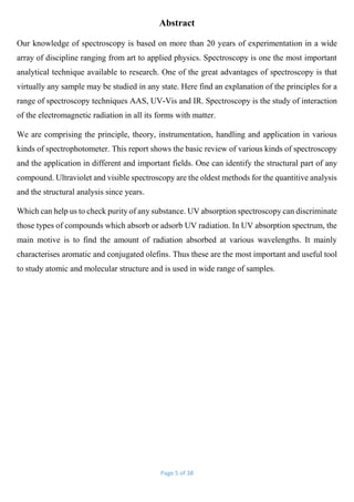 Page 5 of 38
Abstract
Our knowledge of spectroscopy is based on more than 20 years of experimentation in a wide
array of discipline ranging from art to applied physics. Spectroscopy is one the most important
analytical technique available to research. One of the great advantages of spectroscopy is that
virtually any sample may be studied in any state. Here find an explanation of the principles for a
range of spectroscopy techniques AAS, UV-Vis and IR. Spectroscopy is the study of interaction
of the electromagnetic radiation in all its forms with matter.
We are comprising the principle, theory, instrumentation, handling and application in various
kinds of spectrophotometer. This report shows the basic review of various kinds of spectroscopy
and the application in different and important fields. One can identify the structural part of any
compound. Ultraviolet and visible spectroscopy are the oldest methods for the quantitive analysis
and the structural analysis since years.
Which can help us to check purity of any substance. UV absorption spectroscopy can discriminate
those types of compounds which absorb or adsorb UV radiation. In UV absorption spectrum, the
main motive is to find the amount of radiation absorbed at various wavelengths. It mainly
characterises aromatic and conjugated olefins. Thus these are the most important and useful tool
to study atomic and molecular structure and is used in wide range of samples.
 