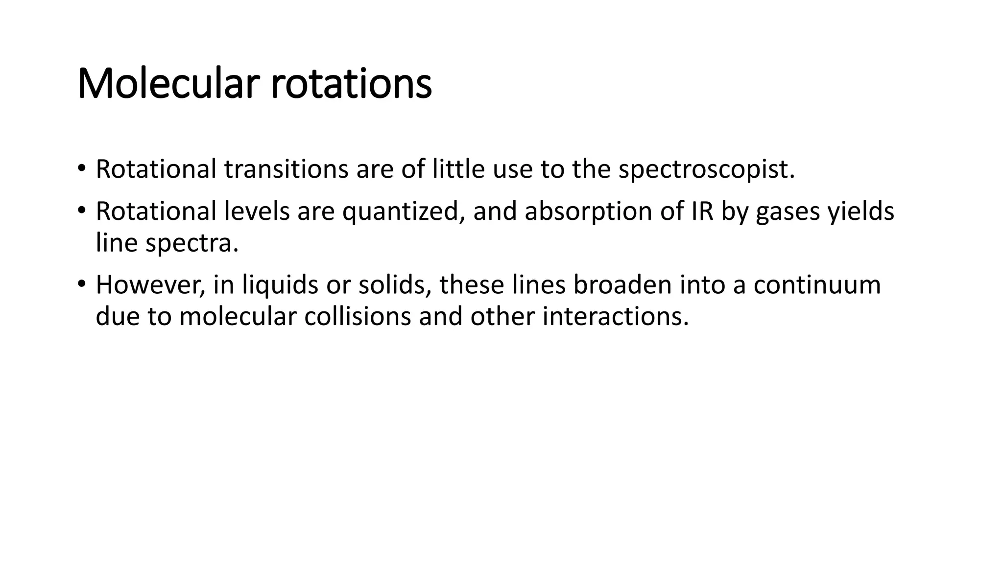 Molecular rotations
• Rotational transitions are of little use to the spectroscopist.
• Rotational levels are quantized, and absorption of IR by gases yields
line spectra.
• However, in liquids or solids, these lines broaden into a continuum
due to molecular collisions and other interactions.
 